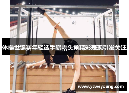 体操世锦赛年轻选手崭露头角精彩表现引发关注