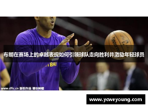 布朗在赛场上的卓越表现如何引领球队走向胜利并激励年轻球员