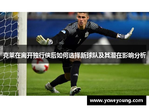 克莱在离开独行侠后如何选择新球队及其潜在影响分析