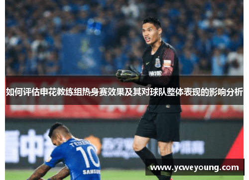 如何评估申花教练组热身赛效果及其对球队整体表现的影响分析