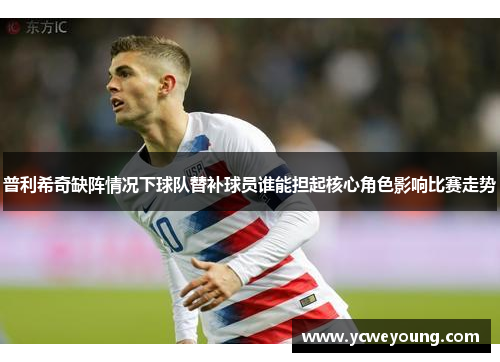 普利希奇缺阵情况下球队替补球员谁能担起核心角色影响比赛走势